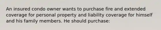 An insured condo owner wants to purchase fire and extended coverage for personal property and liability coverage for himself and his family members. He should purchase: