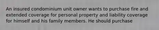 An insured condominium unit owner wants to purchase fire and extended coverage for personal property and liability coverage for himself and his family members. He should purchase