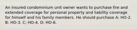 An insured condominium unit owner wants to purchase fire and extended coverage for personal property and liability coverage for himself and his family members. He should purchase A: HO-2. B: HO-3. C: HO-4. D: HO-6.