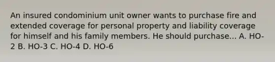 An insured condominium unit owner wants to purchase fire and extended coverage for personal property and liability coverage for himself and his family members. He should purchase... A. HO-2 B. HO-3 C. HO-4 D. HO-6