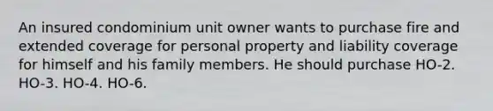 An insured condominium unit owner wants to purchase fire and extended coverage for personal property and liability coverage for himself and his family members. He should purchase HO-2. HO-3. HO-4. HO-6.