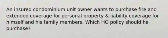 An insured condominium unit owner wants to purchase fire and extended coverage for personal property & liability coverage for himself and his family members. Which HO policy should he purchase?