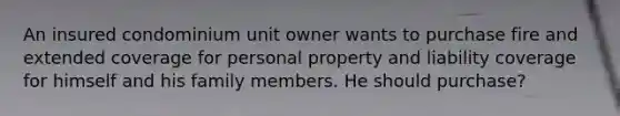 An insured condominium unit owner wants to purchase fire and extended coverage for personal property and liability coverage for himself and his family members. He should purchase?