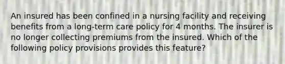 An insured has been confined in a nursing facility and receiving benefits from a long-term care policy for 4 months. The insurer is no longer collecting premiums from the insured. Which of the following policy provisions provides this feature?