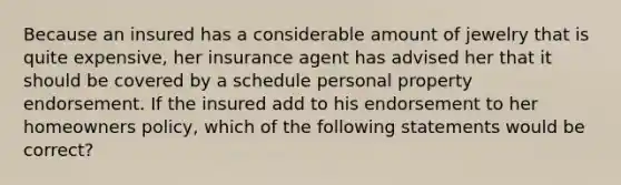 Because an insured has a considerable amount of jewelry that is quite expensive, her insurance agent has advised her that it should be covered by a schedule personal property endorsement. If the insured add to his endorsement to her homeowners policy, which of the following statements would be correct?