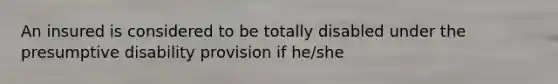 An insured is considered to be totally disabled under the presumptive disability provision if he/she