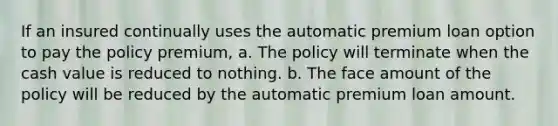 If an insured continually uses the automatic premium loan option to pay the policy premium, a. The policy will terminate when the cash value is reduced to nothing. b. The face amount of the policy will be reduced by the automatic premium loan amount.