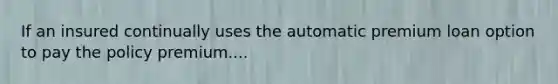 If an insured continually uses the automatic premium loan option to pay the policy premium....