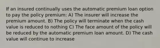 If an insured continually uses the automatic premium loan option to pay the policy premium: A) The insurer will increase the premium amount. B) The policy will terminate when the cash value is reduced to nothing C) The face amount of the policy will be reduced by the automatic premium loan amount. D) The cash value will continue to increase