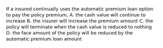 If a insured continually uses the automatic premium loan option to pay the policy premium, A. the cash value will continue to increase B. the insurer will increase the premium amount C. the policy will terminate when the cash value is reduced to nothing D. the face amount of the policy will be reduced by the automatic premium loan amount