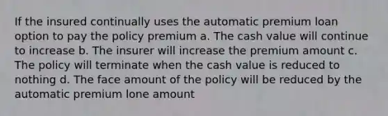 If the insured continually uses the automatic premium loan option to pay the policy premium a. The cash value will continue to increase b. The insurer will increase the premium amount c. The policy will terminate when the cash value is reduced to nothing d. The face amount of the policy will be reduced by the automatic premium lone amount