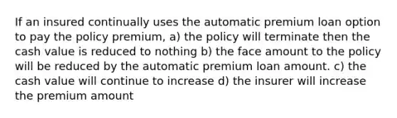 If an insured continually uses the automatic premium loan option to pay the policy premium, a) the policy will terminate then the cash value is reduced to nothing b) the face amount to the policy will be reduced by the automatic premium loan amount. c) the cash value will continue to increase d) the insurer will increase the premium amount