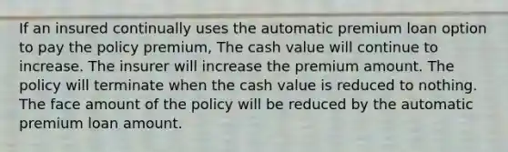 If an insured continually uses the automatic premium loan option to pay the policy premium, The cash value will continue to increase. The insurer will increase the premium amount. The policy will terminate when the cash value is reduced to nothing. The face amount of the policy will be reduced by the automatic premium loan amount.