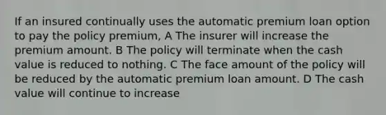 If an insured continually uses the automatic premium loan option to pay the policy premium, A The insurer will increase the premium amount. B The policy will terminate when the cash value is reduced to nothing. C The face amount of the policy will be reduced by the automatic premium loan amount. D The cash value will continue to increase