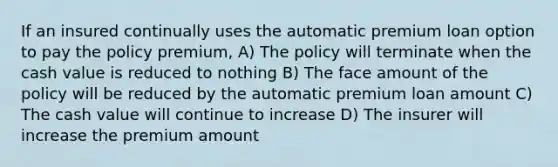 If an insured continually uses the automatic premium loan option to pay the policy premium, A) The policy will terminate when the cash value is reduced to nothing B) The face amount of the policy will be reduced by the automatic premium loan amount C) The cash value will continue to increase D) The insurer will increase the premium amount