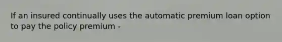 If an insured continually uses the automatic premium loan option to pay the policy premium -