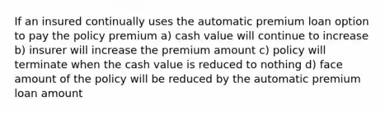 If an insured continually uses the automatic premium loan option to pay the policy premium a) cash value will continue to increase b) insurer will increase the premium amount c) policy will terminate when the cash value is reduced to nothing d) face amount of the policy will be reduced by the automatic premium loan amount