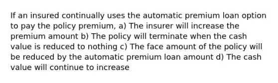 If an insured continually uses the automatic premium loan option to pay the policy premium, a) The insurer will increase the premium amount b) The policy will terminate when the cash value is reduced to nothing c) The face amount of the policy will be reduced by the automatic premium loan amount d) The cash value will continue to increase