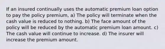 If an insured continually uses the automatic premium loan option to pay the policy premium, a) The policy will terminate when the cash value is reduced to nothing. b) The face amount of the policy will be reduced by the automatic premium loan amount. c) The cash value will continue to increase. d) The insurer will increase the premium amount.