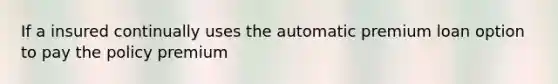 If a insured continually uses the automatic premium loan option to pay the policy premium