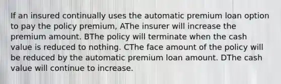 If an insured continually uses the automatic premium loan option to pay the policy premium, AThe insurer will increase the premium amount. BThe policy will terminate when the cash value is reduced to nothing. CThe face amount of the policy will be reduced by the automatic premium loan amount. DThe cash value will continue to increase.