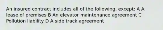 An insured contract includes all of the following, except: A A lease of premises B An elevator maintenance agreement C Pollution liability D A side track agreement