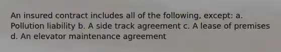 An insured contract includes all of the following, except: a. Pollution liability b. A side track agreement c. A lease of premises d. An elevator maintenance agreement