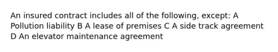 An insured contract includes all of the following, except: A Pollution liability B A lease of premises C A side track agreement D An elevator maintenance agreement