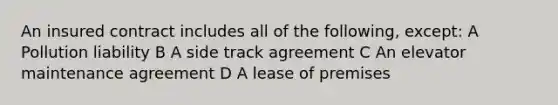 An insured contract includes all of the following, except: A Pollution liability B A side track agreement C An elevator maintenance agreement D A lease of premises