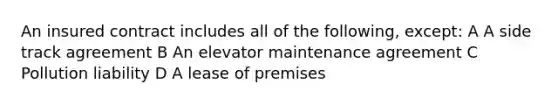 An insured contract includes all of the following, except: A A side track agreement B An elevator maintenance agreement C Pollution liability D A lease of premises