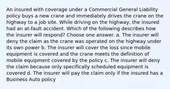 An insured with coverage under a Commercial General Liability policy buys a new crane and immediately drives the crane on the highway to a job site. While driving on the highway, the insured had an at-fault accident. Which of the following describes how the insurer will respond? Choose one answer. a. The insurer will deny the claim as the crane was operated on the highway under its own power b. The insurer will cover the loss since mobile equipment is covered and the crane meets the definition of mobile equipment covered by the policy c. The insurer will deny the claim because only specifically scheduled equipment is covered d. The insurer will pay the claim only if the insured has a Business Auto policy