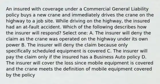 An insured with coverage under a Commercial General Liability policy buys a new crane and immediately drives the crane on the highway to a job site. While driving on the highway, the insured had an at-fault accident. Which of the following describes how the insurer will respond? Select one: A. The insurer will deny the claim as the crane was operated on the highway under its own power B. The insurer will deny the claim because only specifically scheduled equipment is covered C. The insurer will pay the claim only if the insured has a Business Auto policy D. The insurer will cover the loss since mobile equipment is covered and the crane meets the definition of mobile equipment covered by the policy