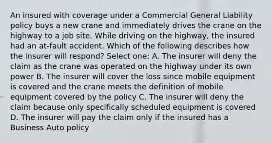 An insured with coverage under a Commercial General Liability policy buys a new crane and immediately drives the crane on the highway to a job site. While driving on the highway, the insured had an at-fault accident. Which of the following describes how the insurer will respond? Select one: A. The insurer will deny the claim as the crane was operated on the highway under its own power B. The insurer will cover the loss since mobile equipment is covered and the crane meets the definition of mobile equipment covered by the policy C. The insurer will deny the claim because only specifically scheduled equipment is covered D. The insurer will pay the claim only if the insured has a Business Auto policy