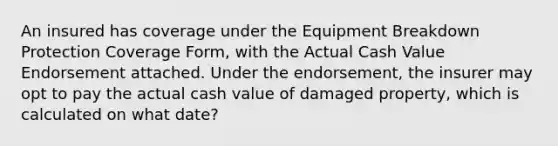 An insured has coverage under the Equipment Breakdown Protection Coverage Form, with the Actual Cash Value Endorsement attached. Under the endorsement, the insurer may opt to pay the actual cash value of damaged property, which is calculated on what date?