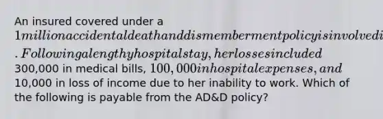 An insured covered under a 1 million accidental death and dismemberment policy is involved in an accident that resulted in the loss of both legs 3 days after the accident. Following a lengthy hospital stay, her losses included300,000 in medical bills, 100,000 in hospital expenses, and10,000 in loss of income due to her inability to work. Which of the following is payable from the AD&D policy?