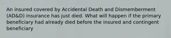 An insured covered by Accidental Death and Dismemberment (AD&D) insurance has just died. What will happen if the primary beneficiary had already died before the insured and contingent beneficiary