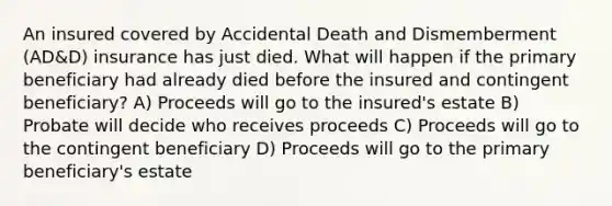 An insured covered by Accidental Death and Dismemberment (AD&D) insurance has just died. What will happen if the primary beneficiary had already died before the insured and contingent beneficiary? A) Proceeds will go to the insured's estate B) Probate will decide who receives proceeds C) Proceeds will go to the contingent beneficiary D) Proceeds will go to the primary beneficiary's estate