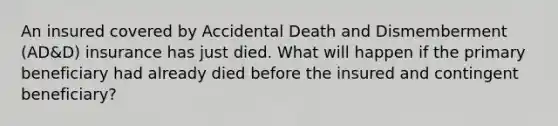 An insured covered by Accidental Death and Dismemberment (AD&D) insurance has just died. What will happen if the primary beneficiary had already died before the insured and contingent beneficiary?