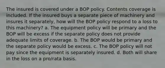 The insured is covered under a BOP policy. Contents coverage is included. If the insured buys a separate piece of machinery and insures it separately, how will the BOP policy respond to a loss to this machinery? a. The equipment policy will be primary and the BOP will be excess if the separate policy does not provide adequate limits of coverage. b. The BOP would be primary and the separate policy would be excess. c. The BOP policy will not pay since the equipment is separately insured. d. Both will share in the loss on a pro/rata basis.