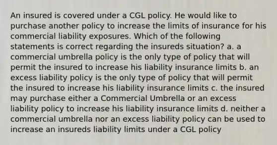 An insured is covered under a CGL policy. He would like to purchase another policy to increase the limits of insurance for his commercial liability exposures. Which of the following statements is correct regarding the insureds situation? a. a commercial umbrella policy is the only type of policy that will permit the insured to increase his liability insurance limits b. an excess liability policy is the only type of policy that will permit the insured to increase his liability insurance limits c. the insured may purchase either a Commercial Umbrella or an excess liability policy to increase his liability insurance limits d. neither a commercial umbrella nor an excess liability policy can be used to increase an insureds liability limits under a CGL policy