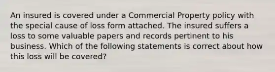 An insured is covered under a Commercial Property policy with the special cause of loss form attached. The insured suffers a loss to some valuable papers and records pertinent to his business. Which of the following statements is correct about how this loss will be covered?