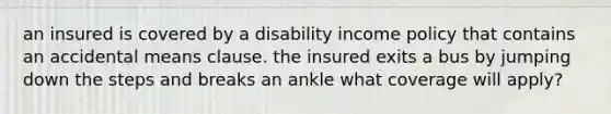 an insured is covered by a disability income policy that contains an accidental means clause. the insured exits a bus by jumping down the steps and breaks an ankle what coverage will apply?