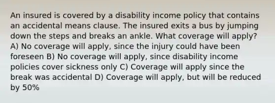 An insured is covered by a disability income policy that contains an accidental means clause. The insured exits a bus by jumping down the steps and breaks an ankle. What coverage will apply? A) No coverage will apply, since the injury could have been foreseen B) No coverage will apply, since disability income policies cover sickness only C) Coverage will apply since the break was accidental D) Coverage will apply, but will be reduced by 50%