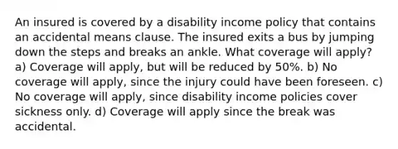 An insured is covered by a disability income policy that contains an accidental means clause. The insured exits a bus by jumping down the steps and breaks an ankle. What coverage will apply? a) Coverage will apply, but will be reduced by 50%. b) No coverage will apply, since the injury could have been foreseen. c) No coverage will apply, since disability income policies cover sickness only. d) Coverage will apply since the break was accidental.