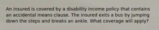 An insured is covered by a disability income policy that contains an accidental means clause. The insured exits a bus by jumping down the steps and breaks an ankle. What coverage will apply?