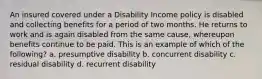 An insured covered under a Disability Income policy is disabled and collecting benefits for a period of two months. He returns to work and is again disabled from the same cause, whereupon benefits continue to be paid. This is an example of which of the following? a. presumptive disability b. concurrent disability c. residual disability d. recurrent disability