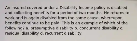 An insured covered under a Disability Income policy is disabled and collecting benefits for a period of two months. He returns to work and is again disabled from the same cause, whereupon benefits continue to be paid. This is an example of which of the following? a. presumptive disability b. concurrent disability c. residual disability d. recurrent disability