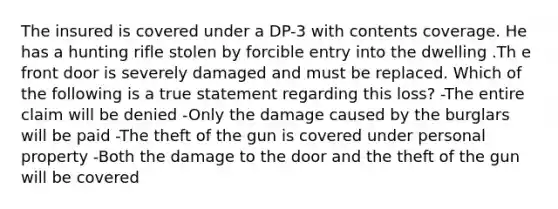 The insured is covered under a DP-3 with contents coverage. He has a hunting rifle stolen by forcible entry into the dwelling .Th e front door is severely damaged and must be replaced. Which of the following is a true statement regarding this loss? -The entire claim will be denied -Only the damage caused by the burglars will be paid -The theft of the gun is covered under personal property -Both the damage to the door and the theft of the gun will be covered