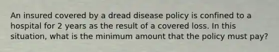 An insured covered by a dread disease policy is confined to a hospital for 2 years as the result of a covered loss. In this situation, what is the minimum amount that the policy must pay?