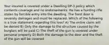 Your insured is covered under a Dwelling DP-3 policy which contents coverage and no endorsements. He has a hunting rifle stolen by forcible entry into the dwelling. The front door is severely damages and must be replaced. Which of the following is a true statement regarding this loss? A) The entire claim will be denied B) Only the damage to the structure caused by the burglars will be paid C) The theft of the gun is covered under personal property D) Both the damage to the door and the theft of the gun will be covered